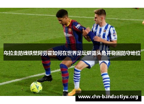 乌拉圭防线铁壁阿劳霍如何在世界足坛崭露头角并稳固防守地位
