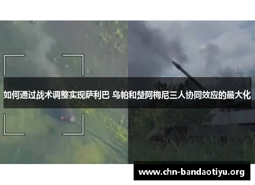 如何通过战术调整实现萨利巴 乌帕和楚阿梅尼三人协同效应的最大化