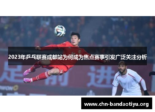 2023年乒乓联赛成都站为何成为焦点赛事引发广泛关注分析