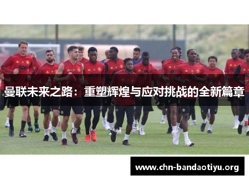 曼联未来之路：重塑辉煌与应对挑战的全新篇章