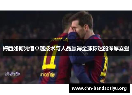 梅西如何凭借卓越技术与人品赢得全球球迷的深厚喜爱