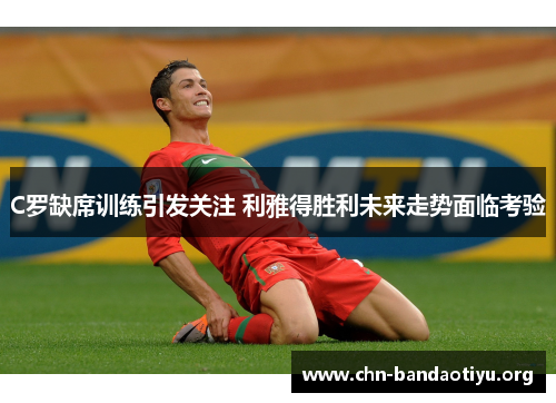 C罗缺席训练引发关注 利雅得胜利未来走势面临考验