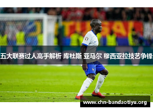 五大联赛过人高手解析 库杜斯 亚马尔 穆西亚拉技艺争锋