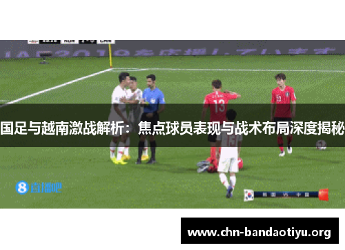 国足与越南激战解析：焦点球员表现与战术布局深度揭秘