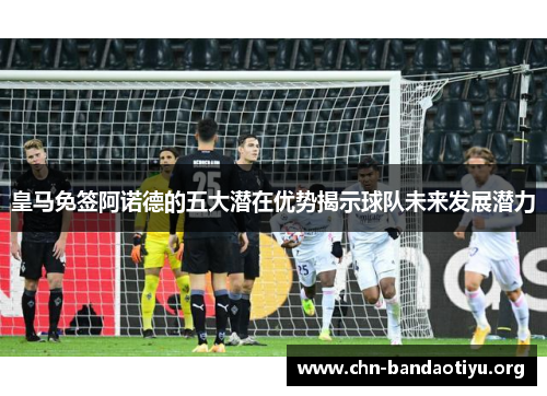 皇马免签阿诺德的五大潜在优势揭示球队未来发展潜力