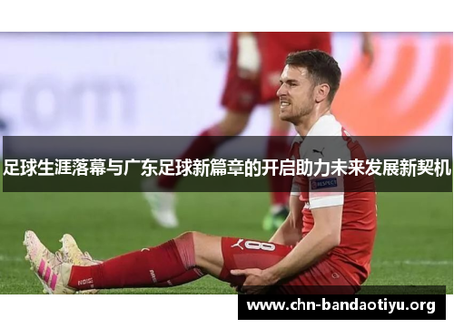 足球生涯落幕与广东足球新篇章的开启助力未来发展新契机