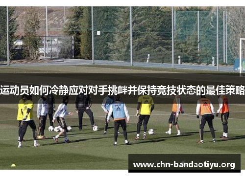 运动员如何冷静应对对手挑衅并保持竞技状态的最佳策略