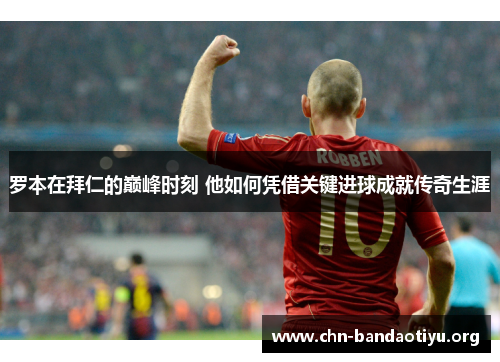 罗本在拜仁的巅峰时刻 他如何凭借关键进球成就传奇生涯