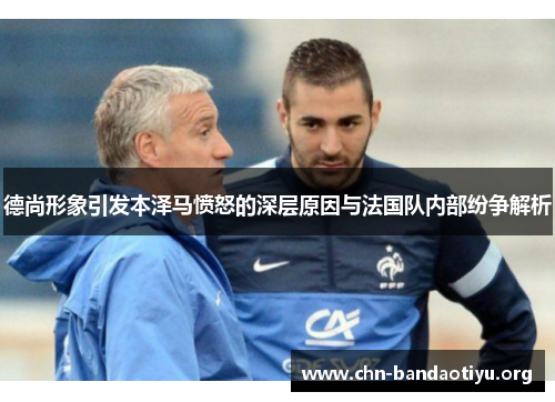 德尚形象引发本泽马愤怒的深层原因与法国队内部纷争解析