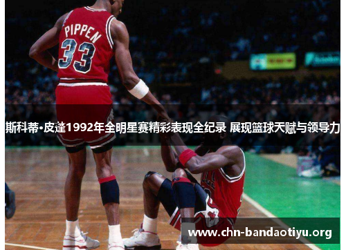 斯科蒂·皮蓬1992年全明星赛精彩表现全纪录 展现篮球天赋与领导力 斯科蒂·皮蓬1992年全明星赛精彩表现全纪录 展现篮球天赋与领导力